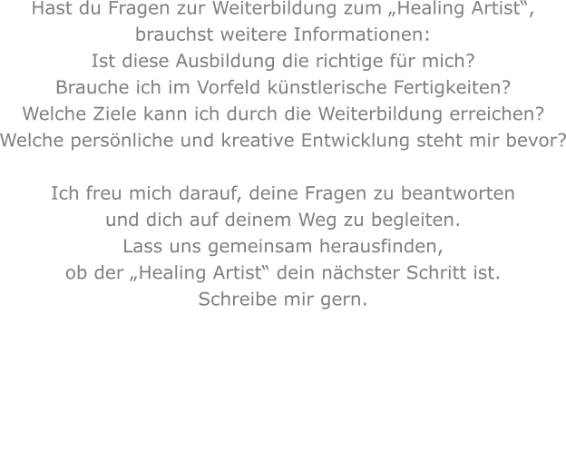 Hast du Fragen zur Weiterbildung zum „Healing Artist“,brauchst weitere Informationen: Ist diese Ausbildung die richtige für mich?Brauche ich im Vorfeld künstlerische Fertigkeiten?Welche Ziele kann ich durch die Weiterbildung erreichen?Welche persönliche und kreative Entwicklung steht mir bevor? Ich freu mich darauf, deine Fragen zu beantworten und dich auf deinem Weg zu begleiten.Lass uns gemeinsam herausfinden, ob der „Healing Artist“ dein nächster Schritt ist.Schreibe mir gern.   