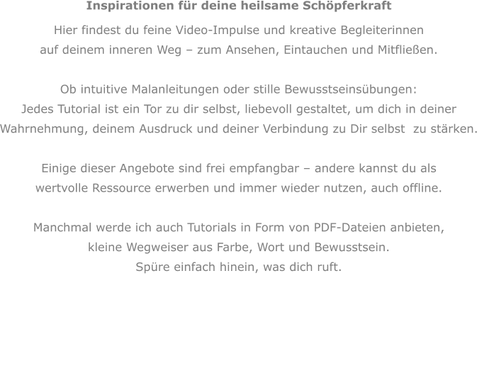 Inspirationen für deine heilsame Schöpferkraft Hier findest du feine Video-Impulse und kreative Begleiterinnen auf deinem inneren Weg – zum Ansehen, Eintauchen und Mitfließen.  Ob intuitive Malanleitungen oder stille Bewusstseinsübungen:  Jedes Tutorial ist ein Tor zu dir selbst, liebevoll gestaltet, um dich in deiner  Wahrnehmung, deinem Ausdruck und deiner Verbindung zu Dir selbst  zu stärken.  Einige dieser Angebote sind frei empfangbar – andere kannst du als  wertvolle Ressource erwerben und immer wieder nutzen, auch offline.  Manchmal werde ich auch Tutorials in Form von PDF-Dateien anbieten, kleine Wegweiser aus Farbe, Wort und Bewusstsein. Spüre einfach hinein, was dich ruft.   